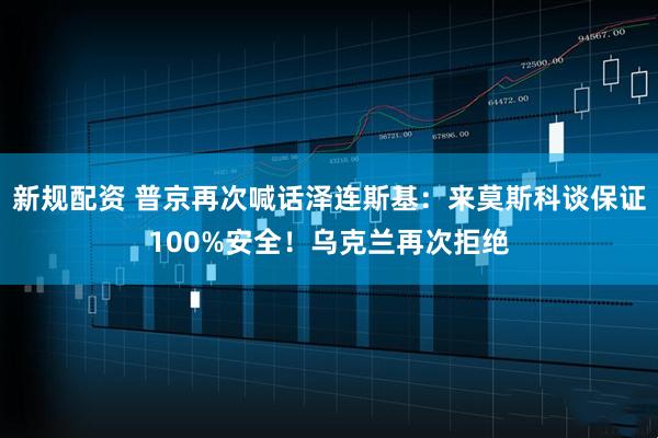 新规配资 普京再次喊话泽连斯基：来莫斯科谈保证100%安全！乌克兰再次拒绝