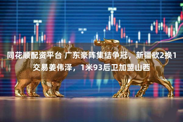 同花顺配资平台 广东豪阵集结争冠，新疆欲2换1交易姜伟泽，1米93后卫加盟山西