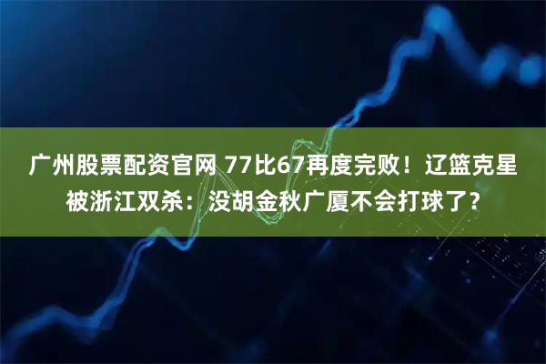 广州股票配资官网 77比67再度完败！辽篮克星被浙江双杀：没胡金秋广厦不会打球了？