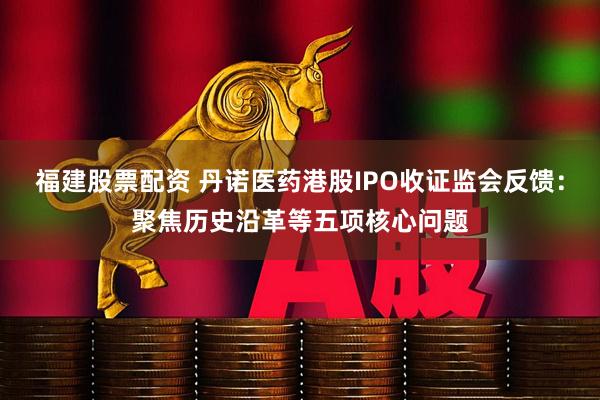 福建股票配资 丹诺医药港股IPO收证监会反馈:聚焦历史沿革等五项核心问题