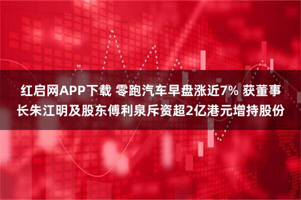 红启网APP下载 零跑汽车早盘涨近7% 获董事长朱江明及股东傅利泉斥资超2亿港元增持股份