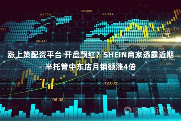 涨上策配资平台 开盘飘红?SHEIN商家透露近期半托管中东店月销额涨4倍
