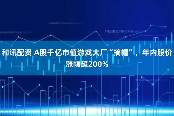 和讯配资 A股千亿市值游戏大厂“摘帽”，年内股价涨幅超200%