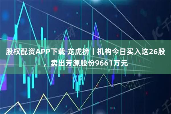 股权配资APP下载 龙虎榜丨机构今日买入这26股,卖出芳源股份9661万元