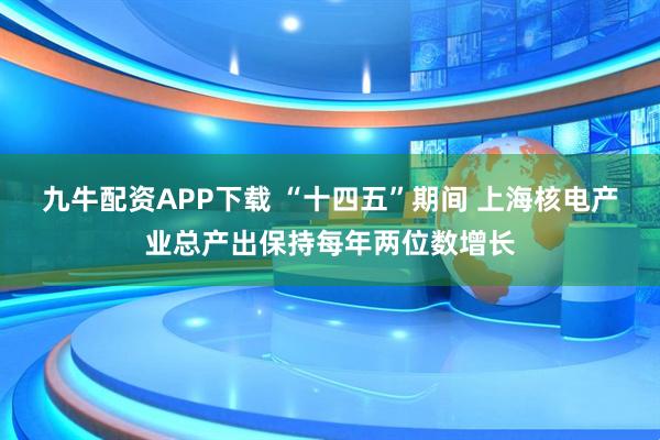 九牛配资APP下载 “十四五”期间 上海核电产业总产出保持每年两位数增长