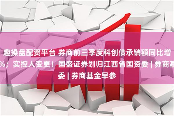 趣操盘配资平台 券商前三季度科创债承销额同比增长近58%;实控人变更!国盛证券划归江西省国资委 | 券商基金早参