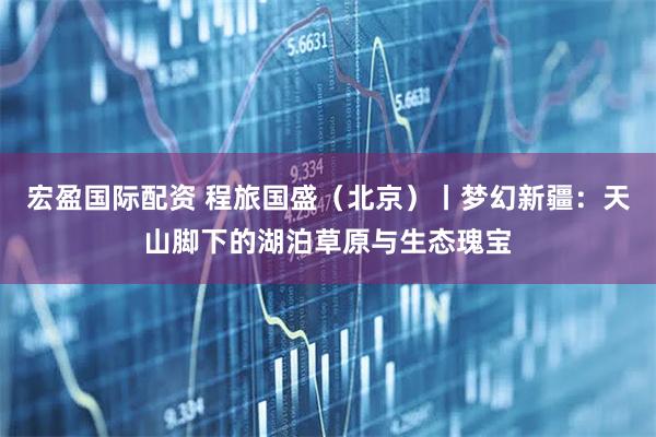 宏盈国际配资 程旅国盛（北京）丨梦幻新疆：天山脚下的湖泊草原与生态瑰宝