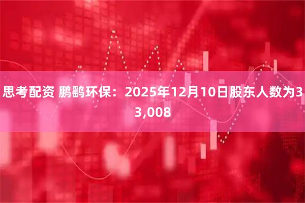 思考配资 鹏鹞环保：2025年12月10日股东人数为33,008