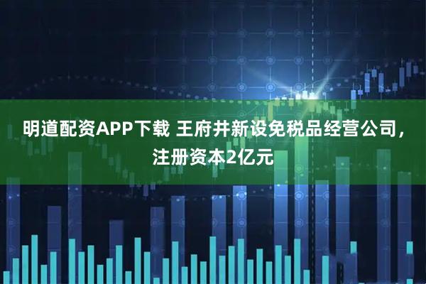 明道配资APP下载 王府井新设免税品经营公司，注册资本2亿元
