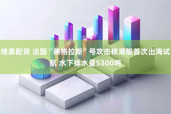 维嘉配资 法国“德格拉斯”号攻击核潜艇首次出海试航 水下排水量5300吨
