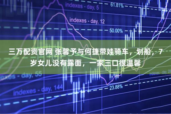 三万配资官网 张馨予与何捷带娃骑车，划船，7岁女儿没有露面，一家三口很温馨
