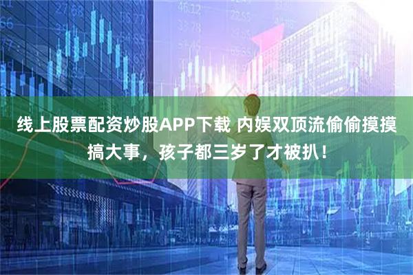 线上股票配资炒股APP下载 内娱双顶流偷偷摸摸搞大事，孩子都三岁了才被扒！