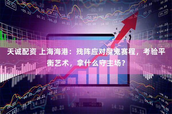 天诚配资 上海海港：残阵应对魔鬼赛程，考验平衡艺术，拿什么守主场？