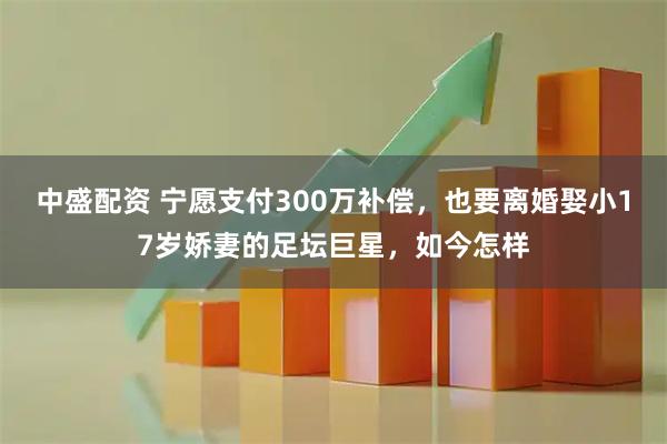 中盛配资 宁愿支付300万补偿，也要离婚娶小17岁娇妻的足坛巨星，如今怎样