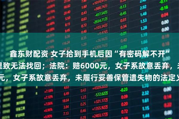 鑫东财配资 女子拾到手机后因“有密码解不开”，随手将其丢到草丛里致无法找回；法院：赔6000元，女子系故意丢弃，未履行妥善保管遗失物的法定义务