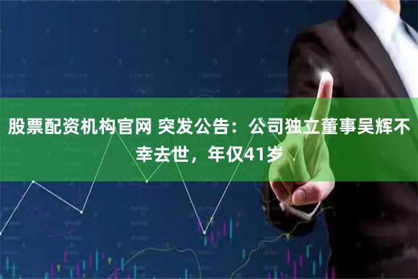 股票配资机构官网 突发公告：公司独立董事吴辉不幸去世，年仅41岁