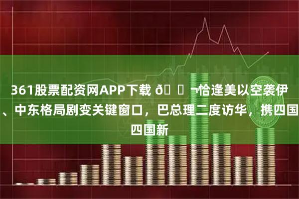 361股票配资网APP下载 🌬恰逢美以空袭伊朗、中东格局剧变关键窗口，巴总理二度访华，携四国新