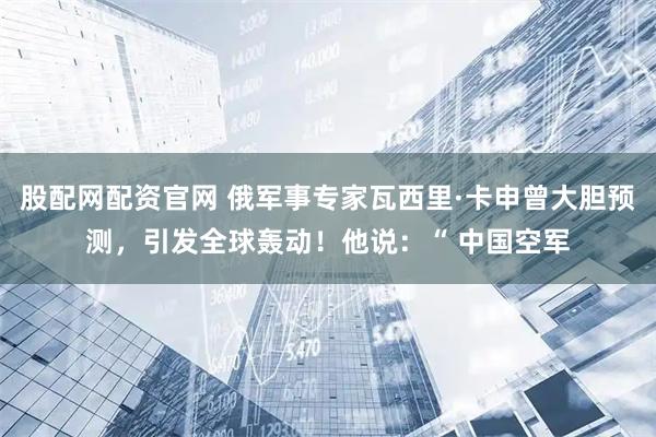 股配网配资官网 俄军事专家瓦西里·卡申曾大胆预测，引发全球轰动！他说：“ 中国空军
