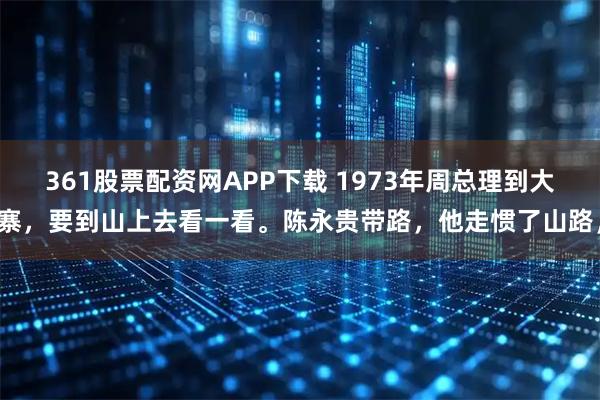 361股票配资网APP下载 1973年周总理到大寨，要到山上去看一看。陈永贵带路，他走惯了山路，